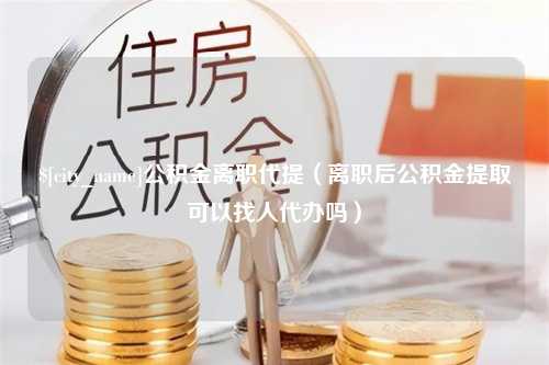 庄河公积金离职代提（离职后公积金提取可以找人代办吗）