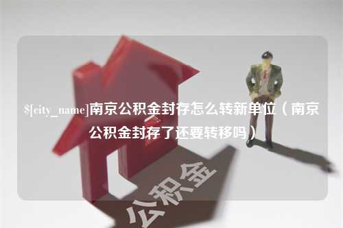 庄河南京公积金封存怎么转新单位（南京公积金封存了还要转移吗）