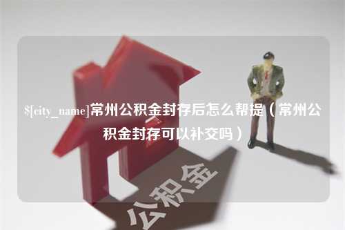 庄河常州公积金封存后怎么帮提（常州公积金封存可以补交吗）